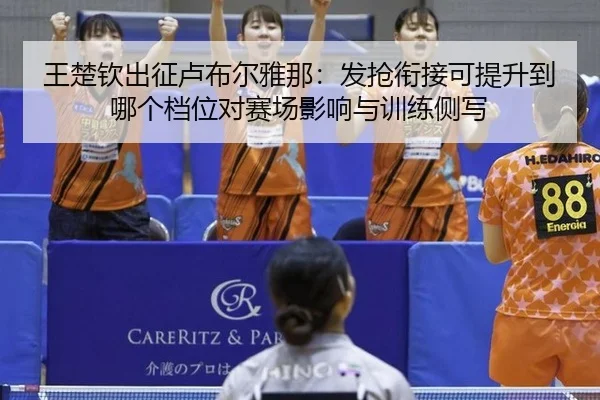 王楚钦出征卢布尔雅那：发抢衔接可提升到哪个档位对赛场影响与训练侧写